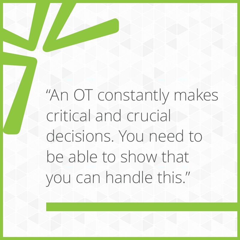 An OT constantly makes critical and crucial decisions. You need to be able to show that you can handle this.