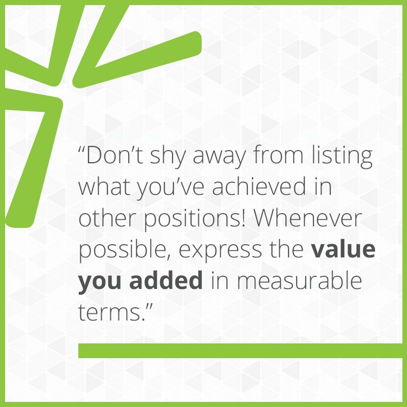 Don’t shy away from listing what you’ve achieved in other positions! Whenever possible, express the value you added in measurable terms.