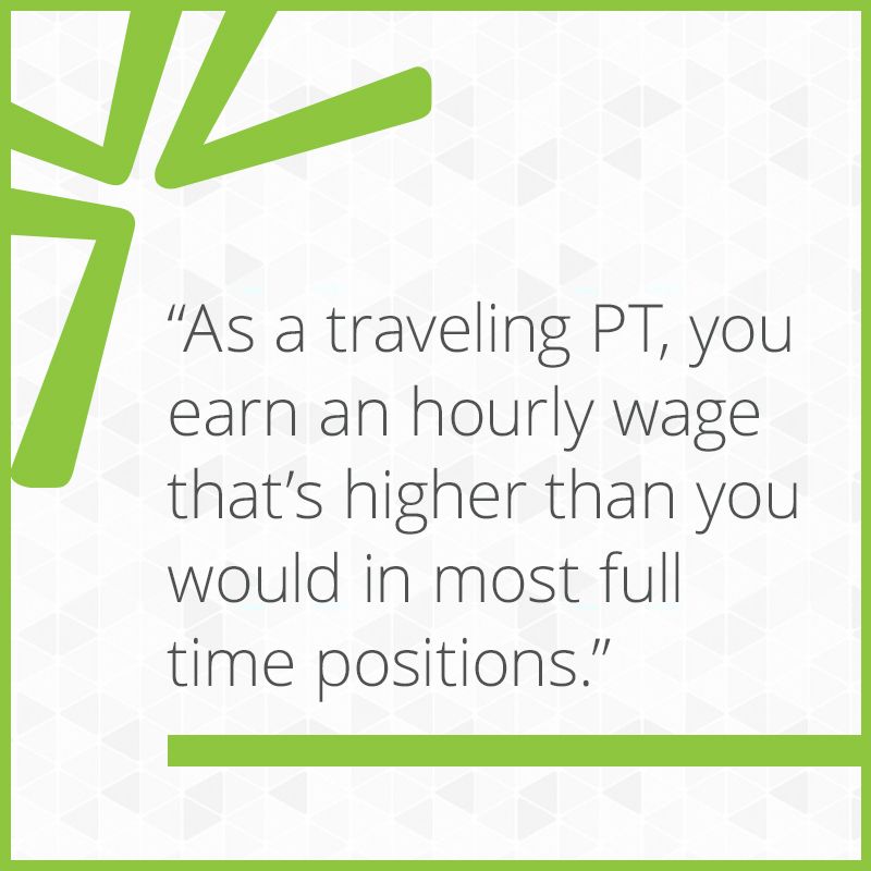 As a traveling PT, you earn an hourly wage that’s higher than you would in most full time positions.