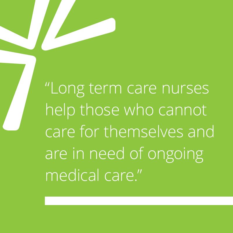 Long term care nurses help those who cannot care for themselves and are in need of ongoing medical care.