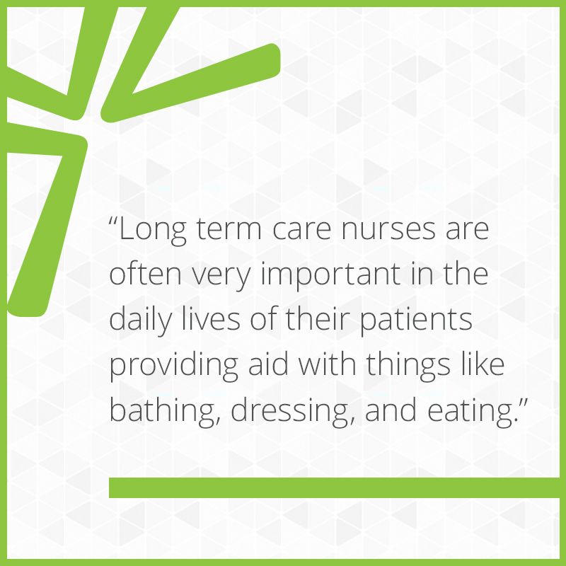 Long term care nurses do much more than the medical aspect. They are often very important in the daily lives of their patients providing aid with things like bathing, dressing, and eating.