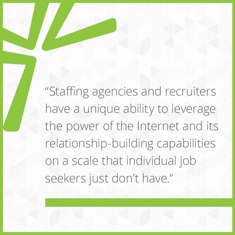 Staffing agencies and recruiters have a unique ability to leverage the power of the Internet and its relationship-building capabilities on a scale that individual job seekers just don’t have.