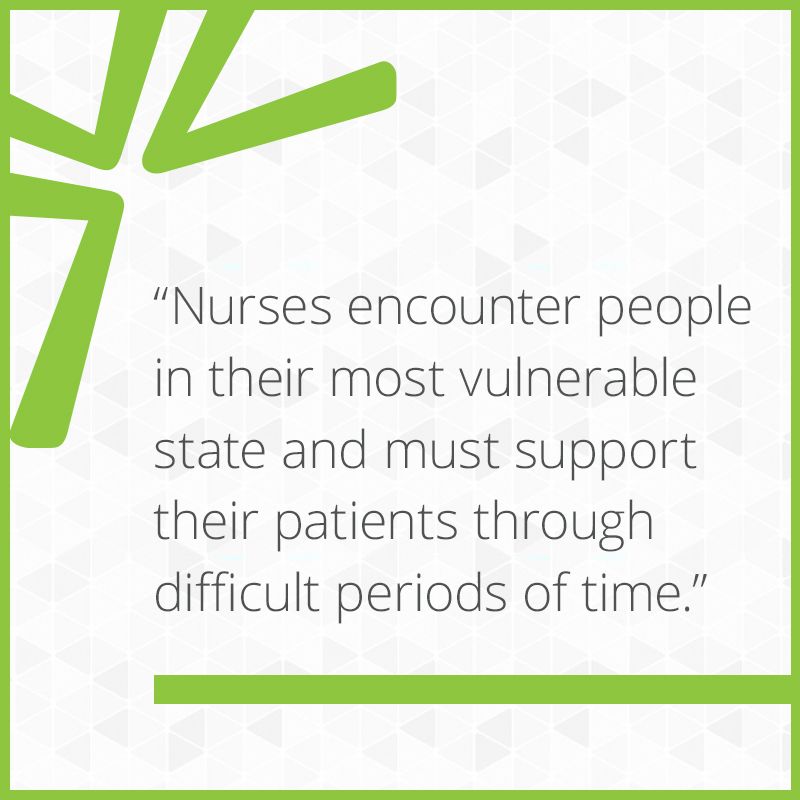 Nurses encounter people in their most vulnerable state and must support their patients through difficult periods of time.
