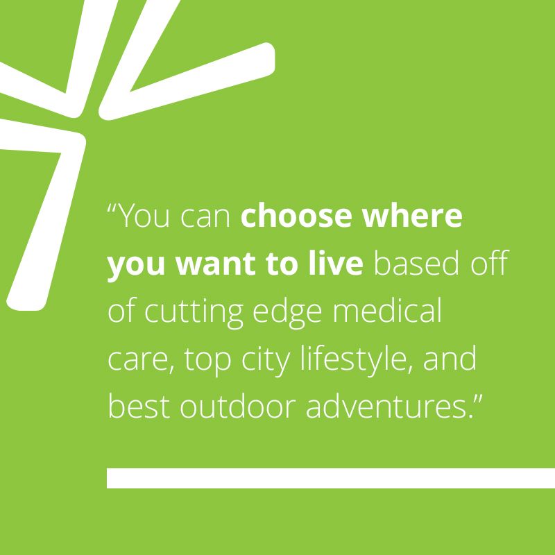 You can choose where you want to live based off of cutting edge medical care, top city lifestyle, and best outdoor adventures.