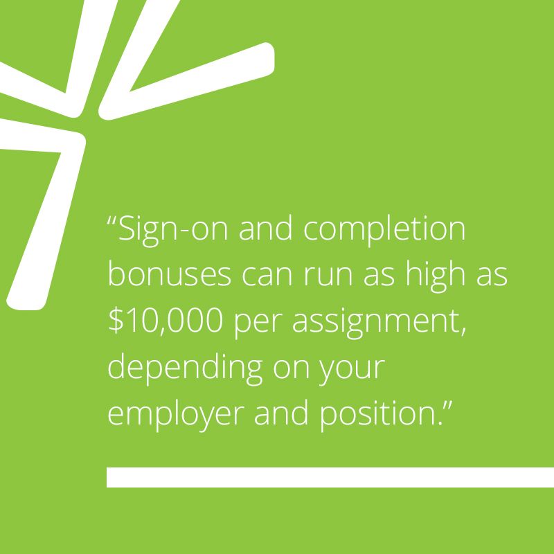 Sign-on and completion bonuses can run as high as $10,000 per assignment, depending on your employer and position.